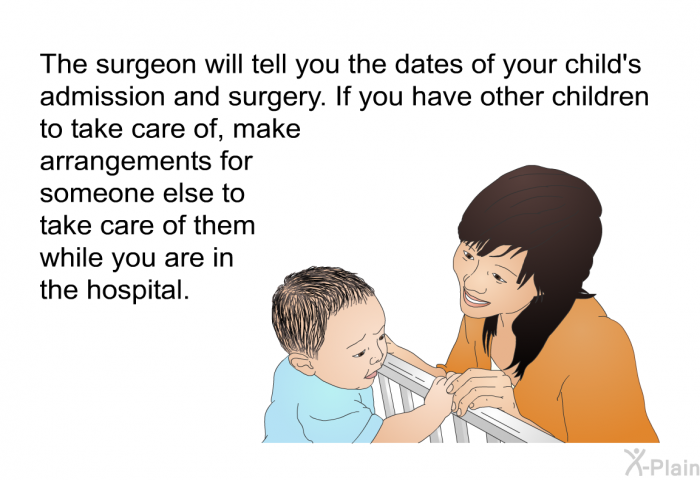 The surgeon will tell you the dates of your child's admission and surgery. If you have other children to take care of, make arrangements for someone else to take care of them while you are in the hospital.
