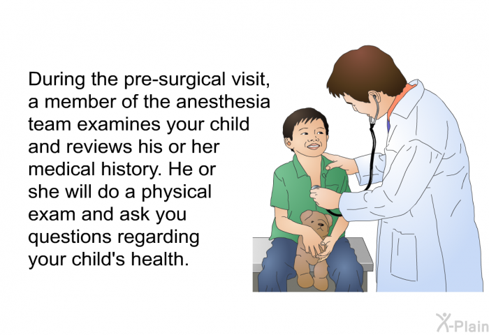 During the pre-surgical visit, a member of the anesthesia team examines your child and reviews his or her medical history. He or she will do a physical exam and ask you questions regarding your child's health.