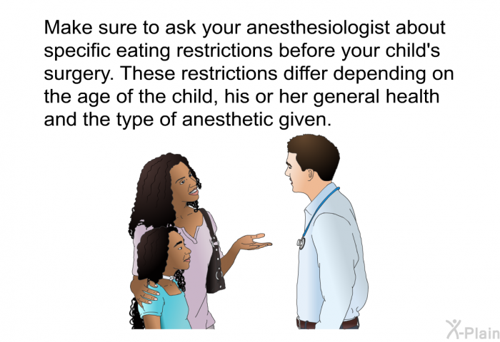 Make sure to ask your anesthesiologist about specific eating restrictions before your child's surgery. These restrictions differ depending on the age of the child, his or her general health and the type of anesthetic given.