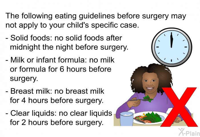 The following eating guidelines before surgery may not apply to your child's specific case.  Solid foods: no solid foods after midnight the night before surgery. Milk or infant formula: no milk or formula for 6 hours before surgery. Breast milk: no breast milk for 4 hours before surgery. Clear liquids: no clear liquids for 2 hours before surgery.