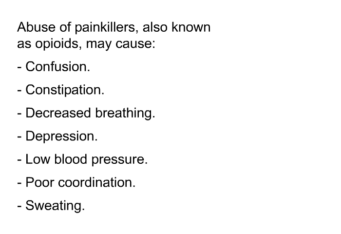 Abuse of painkillers, also known as opioids, may cause:  Confusion. Constipation. Decreased breathing. Depression. Low blood pressure. Poor coordination. Sweating.