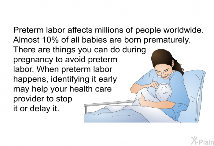 Preterm labor affects millions of people worldwide. Almost 10% of all babies are born prematurely. There are things you can do during pregnancy to avoid preterm labor. When preterm labor happens, identifying it early may help your health care provider to stop it or delay it.