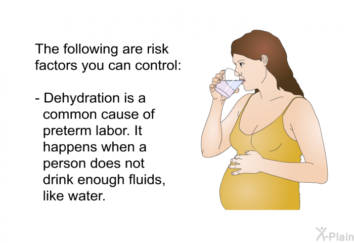 The following are risk factors you can control:  Dehydration is a common cause of preterm labor. It happens when a person does not drink enough fluids, like water.