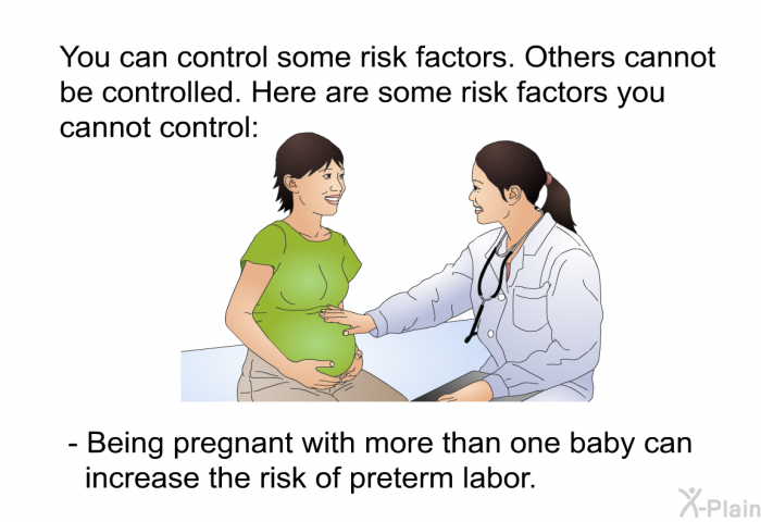 You can control some risk factors. Others cannot be controlled. Here are some risk factors you cannot control:  Being pregnant with more than one baby can increase the risk of preterm labor.
