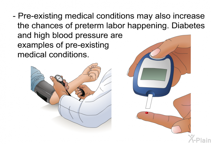 Pre-existing medical conditions may also increase the chances of preterm labor happening. Diabetes and high blood pressure are examples of pre-existing medical conditions.