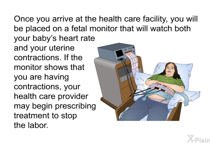 Once you arrive at the health care facility, you will be placed on a fetal monitor that will watch both your baby's heart rate and your uterine contractions. If the monitor shows that you are having contractions, your health care provider may begin prescribing treatment to stop the labor.