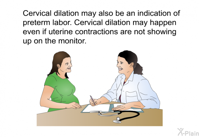 Cervical dilation may also be an indication of preterm labor. Cervical dilation may happen even if uterine contractions are not showing up on the monitor.
