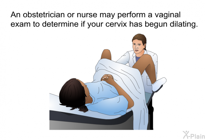 An obstetrician or nurse may perform a vaginal exam to determine if your cervix has begun dilating.