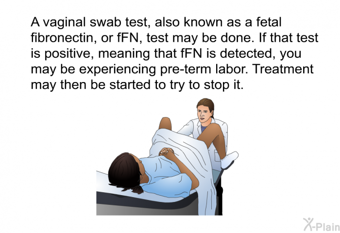 A vaginal swab test, also known as a fetal fibronectin, or fFN, test may be done. If that test is positive, meaning that fFN is detected, you may be experiencing pre-term labor. Treatment may then be started to try to stop it.