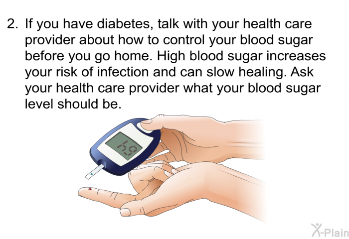 If you have diabetes, talk with your health care provider about how to control your blood sugar before you go home. High blood sugar increases your risk of infection and can slow healing. Ask your health care provider what your blood sugar level should be.