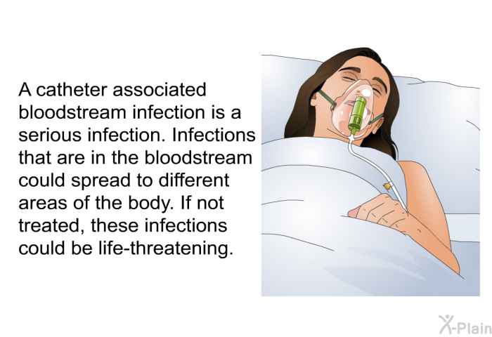 A catheter associated bloodstream infection is a serious infection. Infections that are in the bloodstream could spread to different areas of the body. If not treated, these infections could be life-threatening.