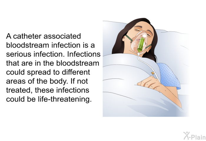 A catheter associated bloodstream infection is a serious infection. Infections that are in the bloodstream could spread to different areas of the body. If not treated, these infections could be life-threatening.