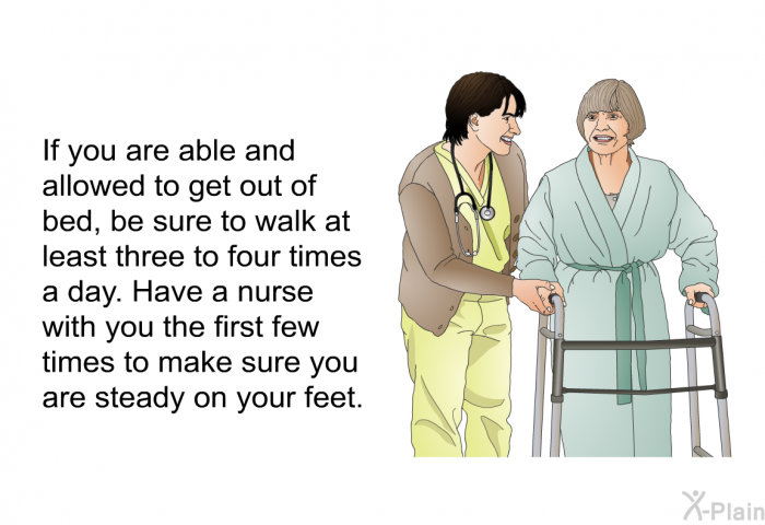 If you are able and allowed to get out of bed, be sure to walk at least three to four times a day. Have a nurse with you the first few times to make sure you are steady on your feet.