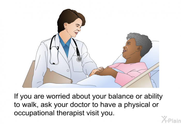 If you are worried about your balance or ability to walk, ask your doctor to have a physical or occupational therapist visit you.