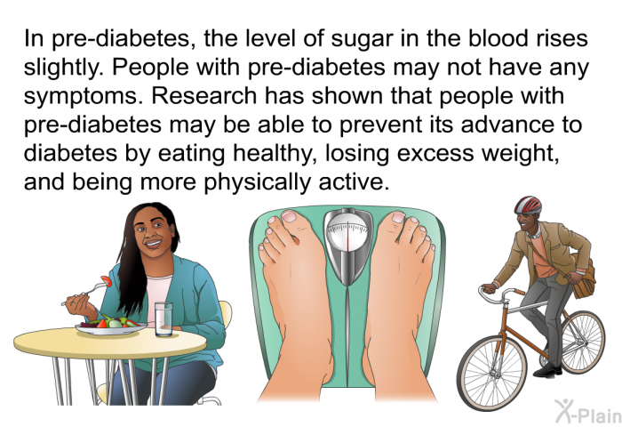 In pre-diabetes, the level of sugar in the blood rises slightly. People with pre-diabetes may not have any symptoms. Research has shown that people with pre-diabetes may be able to prevent its advance to diabetes by eating healthy, losing excess weight, and being more physically active.