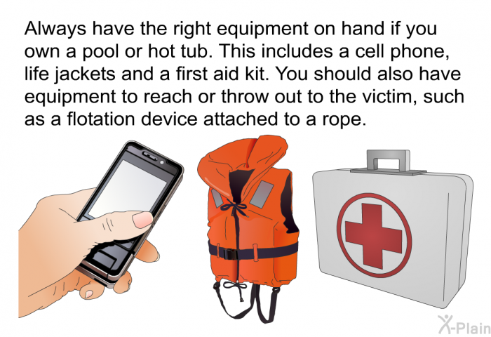 Always have the right equipment on hand if you own a pool or hot tub. This includes a cell phone, life jackets and a first aid kit. You should also have equipment to reach or throw out to the victim, such as a flotation device attached to a rope.