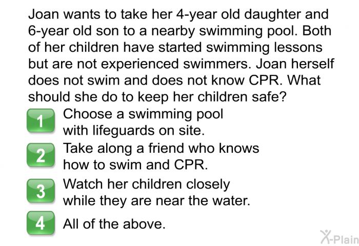Joan wants to take her 4-year old daughter and 6-year old son to a nearby swimming pool. Both of her children have started swimming lessons but are not experienced swimmers. Joan herself does not swim and does not know CPR. What should she do to keep her children safe?  Choose a swimming pool with lifeguards on site. Take along a friend who knows how to swim and CPR. Watch her children closely while they are near the water. All of the above.
