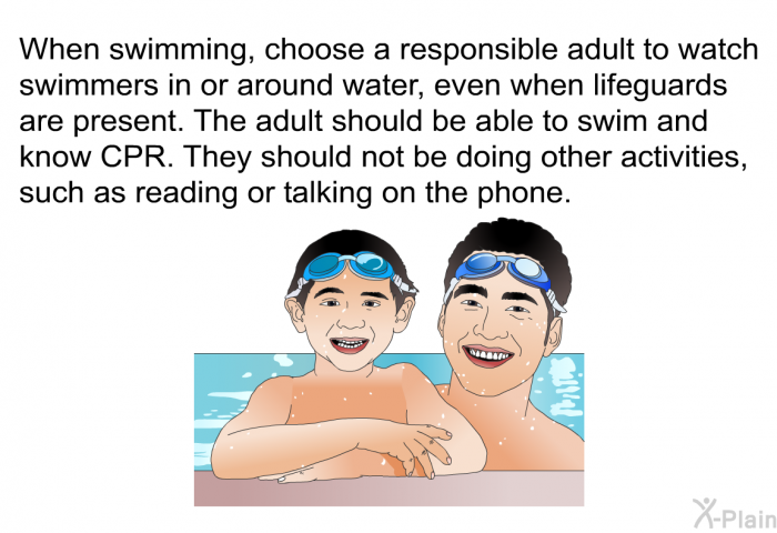 When swimming, choose a responsible adult to watch swimmers in or around water, even when lifeguards are present. The adult should be able to swim and know CPR. They should not be doing other activities, such as reading or talking on the phone.