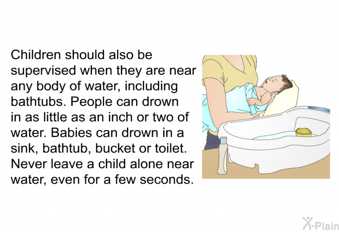 Children should also be supervised when they are near any body of water, including bathtubs. People can drown in as little as an inch or two of water. Babies can drown in a sink, bathtub, bucket or toilet. Never leave a child alone near water, even for a few seconds.