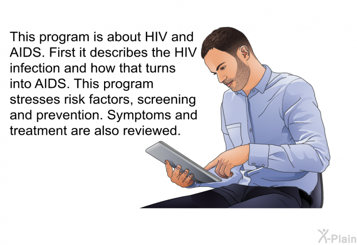 This health information is about HIV and AIDS. First it describes the HIV infection and how that turns into AIDS. This program stresses risk factors, screening and prevention. Symptoms and treatment are also reviewed.