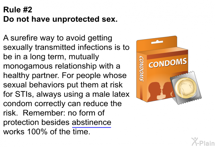 Rule #2 Do not have unprotected sex. A surefire way to avoid getting sexually transmitted infections is to be in a long term, mutually monogamous relationship with a healthy partner. For people whose sexual behaviors put them at risk for STIs, always using a male latex condom correctly can reduce the risk. Remember: no form of protection besides abstinence works 100% of the time.