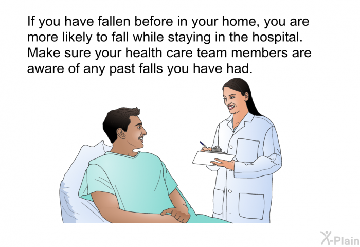 If you have fallen before in your home, you are more likely to fall while staying in the hospital. Make sure your health care team members are aware of any past falls you have had.