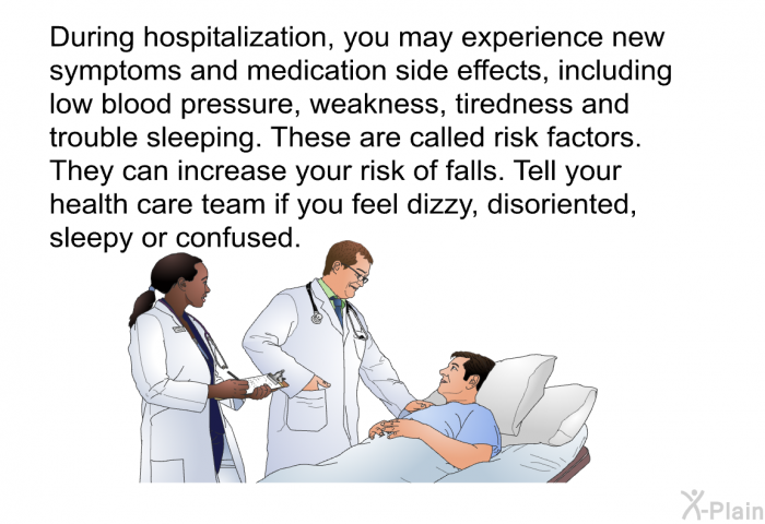 During hospitalization, you may experience new symptoms and medication side effects, including low blood pressure, weakness, tiredness and trouble sleeping. These are called risk factors. They can increase your risk of falls. Tell your health care team if you feel dizzy, disoriented, sleepy or confused.