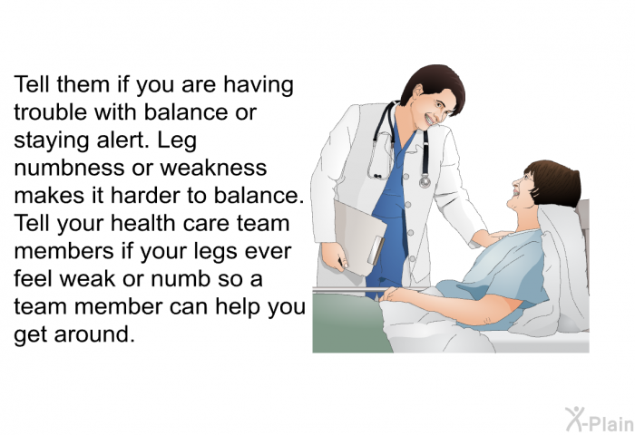 Tell them if you are having trouble with balance or staying alert. Leg numbness or weakness makes it harder to balance. Tell your health care team members if your legs ever feel weak or numb so a team member can help you get around.