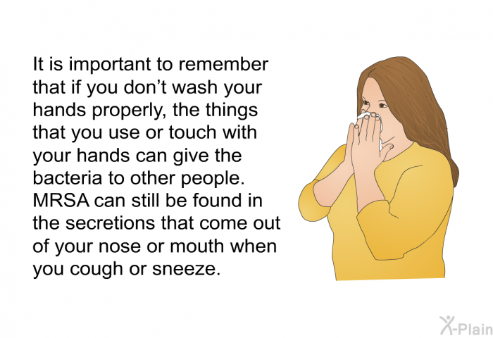 It is important to remember that if you don't wash your hands properly, the things that you use or touch with your hands can give the bacteria to other people. 
MRSA can still be found in the secretions that come out of your nose or mouth when you cough or sneeze.