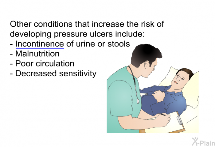 Other conditions that increase the risk of developing pressure ulcers include:  Incontinence of urine or stools Malnutrition Poor circulation Decreased sensitivity