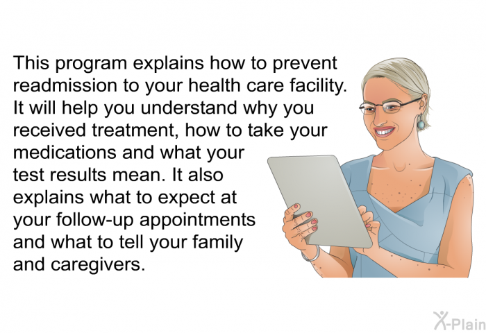 This health information explains how to prevent readmission to your health care facility. It will help you understand why you received treatment, how to take your medications and what your test results mean. It also explains what to expect at your follow-up appointments and what to tell your family and caregivers.
