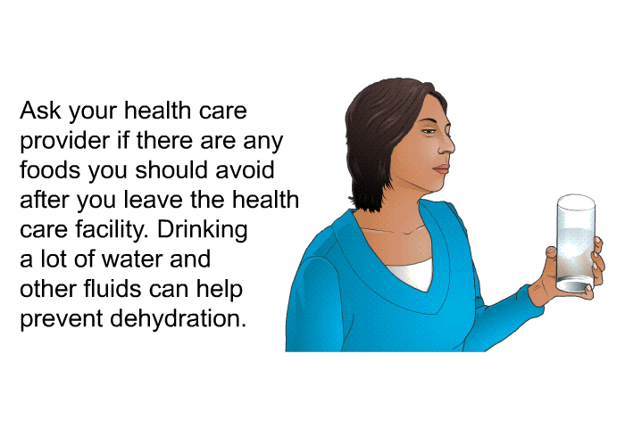 Ask your health care provider if there are any foods you should avoid after you leave the health care facility. Drinking a lot of water and other fluids can help prevent dehydration.