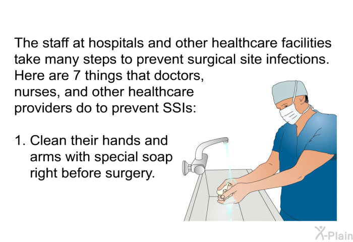 The staff at hospitals and other healthcare facilities take many steps to prevent surgical site infections. Here are 7 things that doctors, nurses, and other healthcare providers do to prevent SSIs:  Clean their hands and arms with special soap right before surgery.