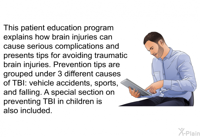 This health information explains how brain injuries can cause serious complications and presents tips for avoiding traumatic brain injuries. Prevention tips are grouped under 3 different causes of TBI: vehicle accidents, sports, and falling. A special section on preventing TBI in children is also included.