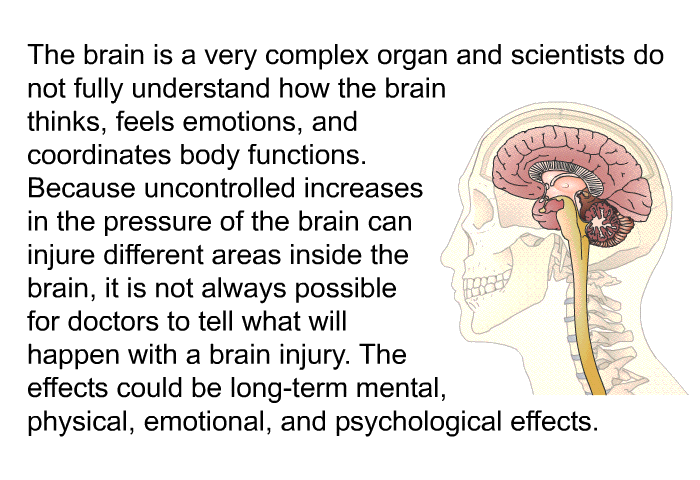 The brain is a very complex organ and scientists do not fully understand how the brain thinks, feels emotions, and coordinates body functions. Because uncontrolled increases in the pressure of the brain can injure different areas inside the brain, it is not always possible for doctors to tell what will happen with a brain injury. The effects could be long-term mental, physical, emotional, and psychological effects.