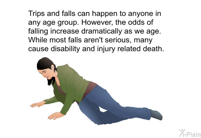 Trips and falls can happen to anyone in any age group. However, the odds of falling increase dramatically as we age. While most falls aren't serious, many cause disability and injury related death.