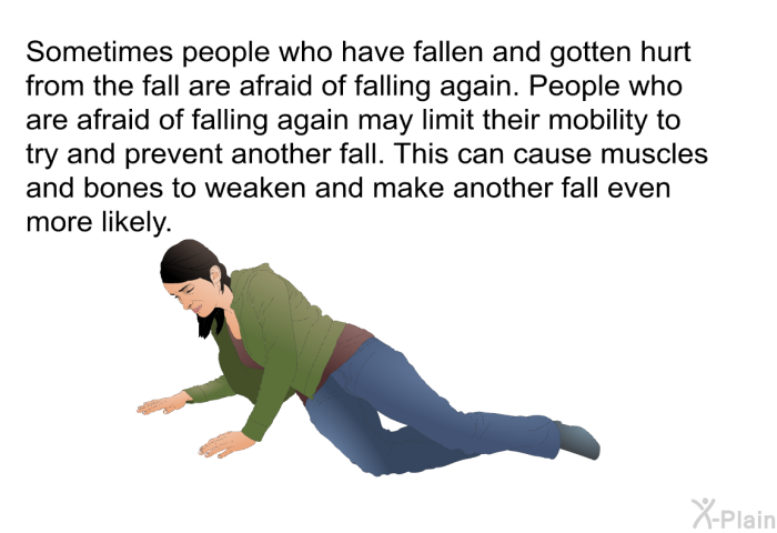 Sometimes people who have fallen and gotten hurt from the fall are afraid of falling again. People who are afraid of falling again may limit their mobility to try and prevent another fall. This can cause muscles and bones to weaken and make another fall even more likely.