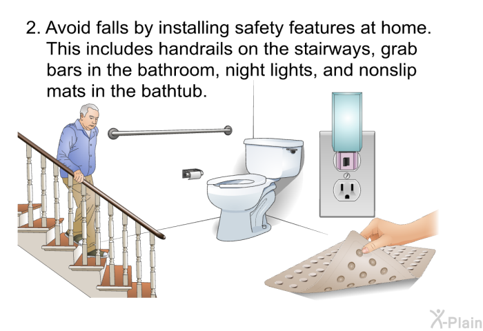 Avoid falls by installing safety features at home. This includes handrails on the stairways, grab bars in the bathroom, night lights, and nonslip mats in the bathtub.