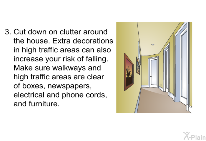 Cut down on clutter around the house. Extra decorations in high traffic areas can also increase your risk of falling. Make sure walkways and high traffic areas are clear of boxes, newspapers, electrical and phone cords, and furniture.