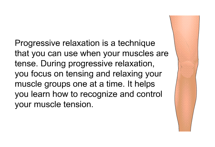 Progressive relaxation is a technique that you can use when your muscles are tense. During progressive relaxation, you focus on tensing and relaxing your muscle groups one at a time. It helps you learn how to recognize and control your muscle tension.