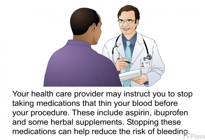 Your health care provider may instruct you to stop taking medications that thin your blood before your procedure. These include aspirin, ibuprofen and some herbal supplements. Stopping these medications can help reduce the risk of bleeding.
