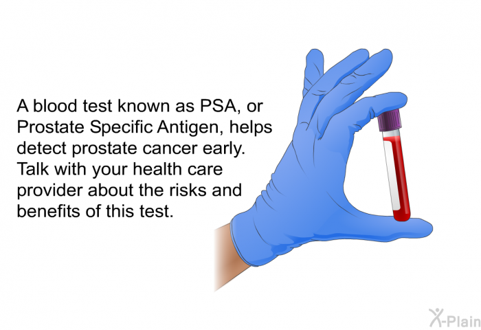 A blood test known as PSA, or Prostate Specific Antigen, helps detect prostate cancer early. Talk with your health care provider about the risks and benefits of this test.