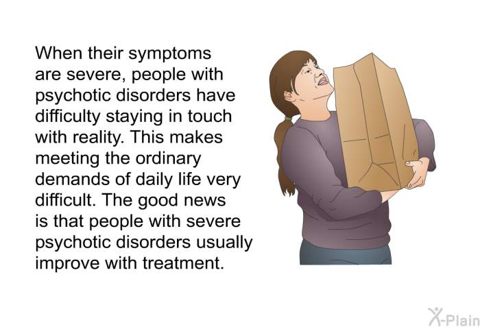 When their symptoms are severe, people with psychotic disorders have difficulty staying in touch with reality. This makes meeting the ordinary demands of daily life very difficult. The good news is that people with severe psychotic disorders usually improve with treatment.
