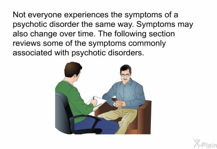 Not everyone experiences the symptoms of a psychotic disorder the same way. Symptoms may also change over time. The following section reviews some of the symptoms commonly associated with psychotic disorders.