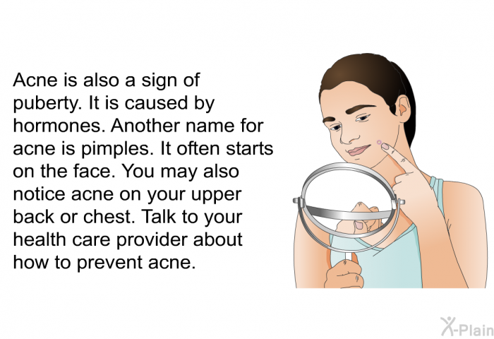 Acne is also a sign of puberty. It is caused by hormones. Another name for acne is pimples. It often starts on the face. You may also notice acne on your upper back or chest. Talk to your health care provider about how to prevent acne.