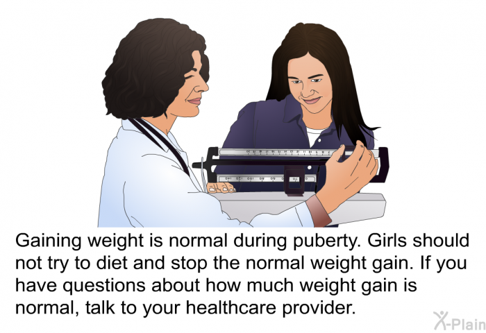 Gaining weight is normal during puberty. Girls should not try to diet and stop the normal weight gain. If you have questions about how much weight gain is normal, talk to your health care provider.