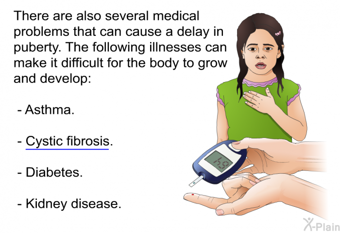 There are also several medical problems that can cause a delay in puberty. The following illnesses can make it difficult for the body to grow and develop:  Asthma. Cystic fibrosis. Diabetes. Kidney disease.