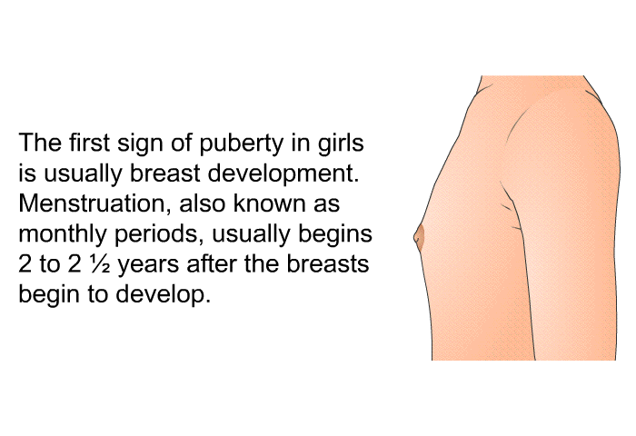 The first sign of puberty in girls is usually breast development. Menstruation, also known as monthly periods, usually begins 2 to 2 ½ years after the breasts begin to develop.