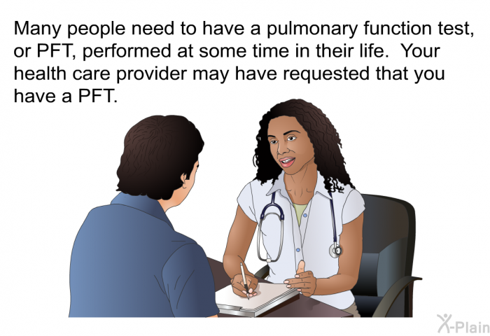 Many people need to have a pulmonary function test, or PFT, performed at some time in their life. Your health care provider may have requested that you have a PFT.