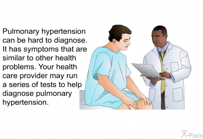 Pulmonary hypertension can be hard to diagnose. It has symptoms that are similar to other health problems. Your health care provider may run a series of tests to help diagnose pulmonary hypertension.